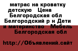 матрас на кроватку детскую › Цена ­ 400 - Белгородская обл., Белгородский р-н Дети и материнство » Мебель   . Белгородская обл.